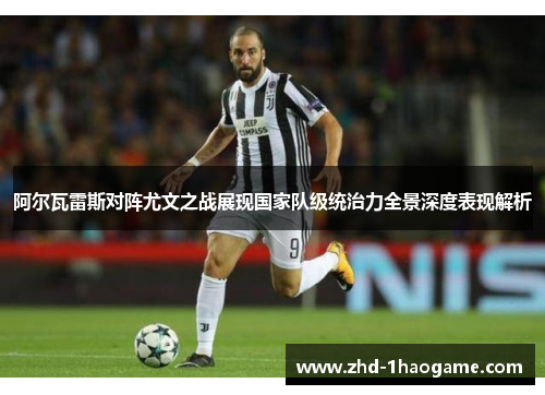 阿尔瓦雷斯对阵尤文之战展现国家队级统治力全景深度表现解析